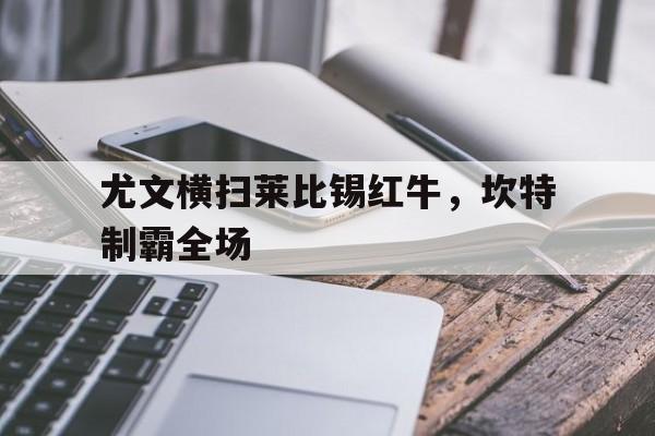 开云体育官方网站-尤文横扫莱比锡红牛，坎特制霸全场
