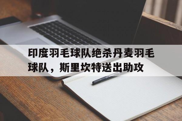 开云体育app-关于印度羽毛球队绝杀丹麦羽毛球队，斯里坎特送出助攻的信息